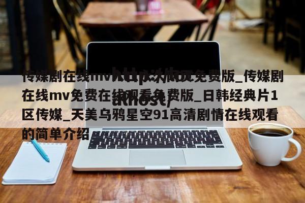 传媒剧在线mv入口永久网页免费版_传媒剧在线mv免费在线观看免费版_日韩经典片1区传媒_天美乌鸦星空91高清剧情在线观看的简单介绍